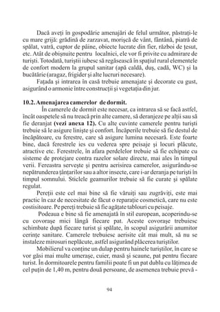 Dacã aveþi în gospodãrie amenajãri de felul urmãtor, pãstraþi-le
cu mare grijã: grãdinã de zarzavat, moriºcã de vânt, fântânã, piatrã de
spãlat, vatrã, cuptor de pâine, obiecte lucrate din fier, rãzboi de þesut,
etc. Atât de obiºnuite pentru localnici, ele vor fi privite cu admirare de
turiºti. Totodatã, turiºtii iubesc sã regãseascã în spaþiul rural elementele
de confort modern la grupul sanitar (apã caldã, duº, cadã, WC) ºi la
bucãtãrie (aragaz, frigider ºi alte lucruri necesare).
       Faþada ºi intrarea în casã trebuie amenajate ºi decorate cu gust,
asigurând o armonie între construcþii ºi vegetaþia din jur.

10.2. Amenajarea camerelor de dormit.
         În camerele de dormit este necesar, ca intrarea sã se facã astfel,
încât oaspetele sã nu treacã prin alte camere, sã deranjeze pe alþii sau sã
fie deranjat (vezi anexa 12). Cu alte cuvinte camerele pentru turiºti
trebuie sã le asigure liniºte ºi confort. Încãperile trebuie sã fie destul de
încãpãtoare, cu ferestre, care sã asigure lumina necesarã. Este foarte
bine, dacã ferestrele ies cu vederea spre peisaje ºi locuri plãcute,
atractive etc. Ferestrele, în afara perdelelor trebuie sã fie echipate cu
sisteme de protejare contra razelor solare directe, mai ales în timpul
verii. Fereastra serveºte ºi pentru aerisirea camerelor, asigurându-se
nepãtrunderea þânþarilor sau a altor insecte, care i-ar deranja pe turiºti în
timpul somnului. Sticlele geamurilor trebuie sã fie curate ºi spãlate
regulat.
       Pereþii este cel mai bine sã fie vãruiþi sau zugrãviþi, este mai
practic în caz de necesitate de fãcut o reparaþie cosmeticã, care nu este
costisitoare. Pe pereþi trebuie sã fie agãþate tablouri cu peisaje.
        Podeaua e bine sã fie amenajatã în stil european, acoperindu-se
cu covoraºe mici lângã fiecare pat. Aceste covoraºe trebuiesc
schimbate dupã fiecare turist ºi spãlate, în scopul asigurãrii anumitor
cerinþe sanitare. Camerele trebuiesc aerisite cât mai mult, sã nu se
instaleze mirosuri neplãcute, astfel asigurând plãcerea turiºtilor.
       Mobilierul va conþine un dulap pentru hainele turiºtilor, în care se
vor gãsi mai multe umeraºe, cuier, masã ºi scaune, pat pentru fiecare
turist. În dormitoarele pentru familii poate fi un pat dublu cu lãþimea de
cel puþin de 1,40 m, pentru douã persoane, de asemenea trebuie prevã -


                                     94
 