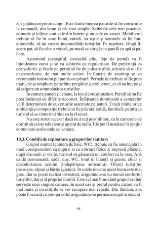 zut ºi pãtucuri pentru copii. Este foarte bine ca paturile sã fie construite
la comandã, din lemn ºi cât mai simple. Saltelele cele mai practice,
comode ºi ieftine sunt cele din burete ºi nu cele cu arcuri. Mobilierul
trebuie sã fie în stare bunã, curatã, iar uºile ºi sertarele sã fie fun-
cþionabile, sã nu creeze incomoditãþi turiºtilor. Pe noptiere, lângã fi-
ecare pat, sã fie câte o veiozã, pe masã se vor gãsi o garafã cu apã ºi pa-
hare.
       Aºternutul (cearºaful, cearºaful plic, feþe de pernã) va fi
întotdeauna curat ºi se va schimba cu regularitate. De preferinþã ca
cearºafurile ºi feþele de pernã sã fie de culoare albã, oricum sã nu fie
desperecheate, de mai multe culori. În funcþie de anotimp se va
recomanda turistului plapumã sau pãturã. Pernele nu trebuie sã fie prea
mari, ele se umplu cu pene bine pregãtite ºi prelucrate, ca sã nu înþepe ºi
sã asigure un somn sãnãtos turiºtilor.
       În camere puneþi ºi icoane, la locul corespunzãtor. Pereþii sã nu fie
prea încãrcaþi cu diferite decoruri. Înfãþiºarea dominantã a camerelor
va fi determinatã de cuverturile aºternute pe paturi. Þineþi minte orice
ambianþã ºi compoziþie trebuie sã fie plãcutã, caldã, familialã, pentru ca
turistul sã se simte mai bine ca la el acasã.
       Nu este strict necesar dacã nu aveþi posibilitate, ca în camerele de
dormit sã existe televizor ºi aparat de radio. Ele pot fi instalate în spaþiul
comun sau acolo unde se ia masa.

10.3. Condiþii de exploatare a grupurilor sanitare
       Grupul sanitar (camera de baie, WC), trebuie sã fie amenajatã în
mod corespunzãtor, ca dupã o zi cu eforturi fizice ºi impresii plãcute,
dupã drumeþii ºi vizite, turistul sã gãseascã un confort ca la oraº. Apã
caldã permanentã, cadã, duº, WC, totul în faianþã ºi gresie, chiar ºi
dezodorizarea aerului (îndepãrtarea mirosului). Oferiþi turiºtilor
prosoape, sãpun ºi hârtie igienicã. În satele noastre acest lucru este mai
greu, dar se poate realiza investind, asigurându-se nu numai confortul
turiºtilor, dar ºi al propriei familii. Este cel mai bine când grupul sanitar
serveºte unei singure camere, în acest caz ºi preþul pentru cazare va fi
mai mare ºi investiþiile se vor recupera mai repede. Din fântânã, apa
poate fi scoasã cu pompa astfel asigurându-se permanent apã în reþea ºi


                                     95
 