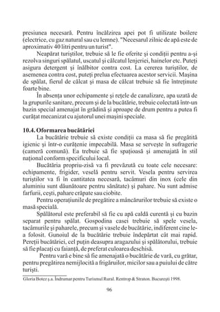 presiunea necesarã. Pentru încãlzirea apei pot fi utilizate boilere
(electrice, cu gaz natural sau cu lemne). "Necesarul zilnic de apã este de
aproximativ 40 litri pentru un turist".
      Neapãrat turiºtilor, trebuie sã le fie oferite ºi condiþii pentru a-ºi
rezolva singuri spãlatul, uscatul ºi cãlcatul lenjeriei, hainelor etc. Puteþi
asigura detergent ºi înãlbitor contra cost. La cererea turiºtilor, de
asemenea contra cost, puteþi prelua efectuarea acestor servicii. Maºina
de spãlat, fierul de cãlcat ºi masa de cãlcat trebuie sã fie întreþinute
foarte bine.
      În absenþa unor echipamente ºi reþele de canalizare, apa uzatã de
la grupurile sanitare, precum ºi de la bucãtãrie, trebuie colectatã într-un
bazin special amenajat în grãdinã ºi aproape de drum pentru a putea fi
curãþat mecanizat cu ajutorul unei maºini speciale.

10.4. Oformarea bucãtãriei
       La bucãtãrie trebuie sã existe condiþii ca masa sã fie pregãtitã
igienic ºi într-o curãþenie impecabilã. Masa se serveºte în sufragerie
(camerã comunã). Ea trebuie sã fie spaþioasã ºi amenajatã în stil
naþional conform specificului local.
       Bucãtãria propriu-zisã va fi prevãzutã cu toate cele necesare:
echipamente, frigider, veselã pentru servit. Vesela pentru servirea
turiºtilor va fi în cantitatea necesarã, tacâmuri din inox (cele din
aluminiu sunt dãunãtoare pentru sãnãtate) ºi pahare. Nu sunt admise
farfurii, ceºti, pahare crãpate sau ciobite.
       Pentru operaþiunile de pregãtire a mâncãrurilor trebuie sã existe o
masã specialã.
       Spãlãtorul este preferabil sã fie cu apã caldã curentã ºi cu bazin
separat pentru spãlat. Gospodina casei trebuie sã spele vesela,
tacâmurile ºi paharele, precum ºi vasele de bucãtãrie, indiferent cine le-
a folosit. Gunoiul de la bucãtãrie trebuie îndepãrtat cât mai rapid.
Pereþii bucãtãriei, cel puþin deasupra aragazului ºi spãlãtorului, trebuie
sã fie placaþi cu faianþã, de preferat culoarea deschisã.
         Pentru varã e bine sã fie amenajatã o bucãtãrie de varã, cu grãtar,
pentru pregãtirea nemijlocitã a frigãruilor, micilor sau a puiului de cãtre
turiºti.
Gloria Botez º.a. Îndrumar pentru Turismul Rural. Rentrop & Straton. Bucureºti 1998.

                                            96
 