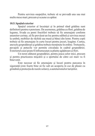 Pentru servirea oaspeþilor, trebuie sã se prevadã una sau mai
multe mese mari, precum ºi scaune cu spãtar.

10.5. Spaþiul exterior
        Spaþiul exterior al locuinþei ºi în primul rând grãdina sunt
definitorii pentru o pensiune. De asemenea, grãdina cu flori, grãdina de
legume, livada cu pomi fructiferi trebuie sã fie amenajate conform
anumitor cerinþe, sã fie prevãzut un loc pentru odihnã ºi servirea mesei
la umbrã, mobilier de rãchitã sau masã ºi bãnci din lemn. Pentru copii
trebuie sã fie amenajate în curte locuri pentru jocuri, leagãne. Curtea,
anexele gospodãreºti ºi grãdina trebuie menþinute în ordine. Trotuarele,
pavajele ºi potecile vor permite circulaþia în cadrul gospodãriei.
Exteriorul casei poate fi înfrumuseþat cu plante agãþãtoare ºi flori.
        Un teren alãturat gospodãriei, pentru joaca celor mici, precum
ºi pentru practicarea miºcãrii ºi a sportului de cãtre cei mari va fi
binevenit.
        Este necesar sã fie amenajate ºi locuri pentru parcarea în
siguranþã (este foarte bine sã fie sub un acoperiº în caz de ploaie cu
grindinã ºi protecþia de razele solare), a autoturismelor turiºtilor.




                                  97
 