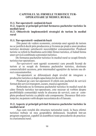 CAPITOLUL XI. FIRMELE TURISTICE TUR-
             OPERATOARE ªI MEDIUL RURAL

11.1. Tur-operatorii - noþiuni de bazã
11.2. Aspecte ºi principii privind formarea pachetelor turistice în
mediul rural
11.3. Obiectivele implementãrii strategiei de turism în mediul
rural

11.1. Tur-operatorii - noþiuni de bazã
       Din punct de vedere economic, existenþa unei agenþii de turism
nu se justificã decât prin producerea ºi livrarea pe piaþã a unor produse
turistice destinate satisfacerii necesitãþilor consumatorilor. Produsul
turistic se referã la finalitatea activitãþii firmei turistice, el luând forma
unor servicii combinate a prestaþiei turistice.
      De formarea pachetelor turistice în mediul rural se ocupã firmele
turistice tur-operatoare.
       Tur-operatorii sunt agenþii economici care posedã licenþã de
turism ºi se ocupã de formarea pachetelor turistice, destinate
comercializãrii acestora, prin intermediul agenþiilor de turism sau di-
rect consumatorilor.
       Tur-operatorii se diferenþiazã dupã nivelul de integrare a
produselor turistice ºi dupã capacitatea lor de ofertã.
       Produsul pe care tur-operatorii îl oferã este pachetul de servicii
format din servicii transport, cazare, masã ºi agrement.
       Referindu-ne la formarea pachetelor turistice în mediul rural de
cãtre firmele turistice tur-operatoare, este necesar sã vorbim despre
posibilitãþile comunitãþii rurale în alocarea de servicii, care ar com-
pleta produsul turistic cu pãrþile sale componente. Deoarece fãrã exis-
tenþa lor, nu putem vorbi despre necesitatea de a fi lansate.

11.2. Aspecte ºi principii privind formarea pachetelor turistice în
mediul rural
       Aºa cum rezultã din structura turismului rural, la baza ofertei
turistice trebuie sã stea gospodãria þãrãneascã, încadratã într-un
program organizat, capabil sã asambleze toate procedurile de practica-
re a turismului rural.

                                    98
 