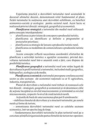 Experienþa practicã a dezvoltãrii turismului rural acumulatã în
decursul ultimelor decenii, demonstreazã rolul fundamental al plani-
ficãrii turismului în susþinerea unei dezvoltãri echilibrate, cu beneficii
economico-sociale ºi ecologice pentru sectorul rural. Acest lucru se
realizeazã prin trei direcþii: strategicã, geograficã ºi economicã.
        Planificarea strategicã a turismului din mediul rural utilizeazã
patru concepte interdependente:
 -      planificarea ca previziune de concepere a produsului turistic;
 -     planificarea ca identificare ºi definire a programelor ºi
        proiectelor prioritare;
 -     planificarea ca strategie de lansare a produsului turistic rural;
 -     planificarea ca modalitate de comercializare a produsului turistic
        rural.
        Aceste concepte reflectã necesitatea coordonãrii eforturilor de
planificare a activitãþii turistice a agenþilor economici, privind dez-
voltarea turismului rural într-o anumitã zonã a þãrii, care dispune de
posibilitãþi turistice.
        Planificarea geograficã a turismului rural este strâns legatã de
dezvoltarea în profil teritorial a turismului, incluzând studii geografice,
hidrografice, ecologice ºi de mediu.
       Planificarea economicã a turismului presupune corelarea acestui
sector cu alte sectoare ale economiei naþionale cu ar fi: agricultura,
industria, transportul etc.
        Planul de dezvoltare a turismului rural trebuie sã reuneascã cele
trei direcþii - strategicã, geograficã ºi economicã ºi sã desemneze cãile
de acþiune începând cu nivelul macroeconomic ºi terminând cu nivelul
microeconomic, respectiv la nivel de zonã turisticã ruralã.
        Acþiunile de bazã ale unui asemenea plan pot fi urmãtoarele:
   - stabilirea ritmului de dezvoltare ºi a structurii turismului, pe zonele
rurale ºi forme de turism;
     - armonizarea dezvoltãrii turismului rural cu celelalte sectoare
economice, într-un spectru larg de timp;
     - fundamentarea dezvoltãrii turismului în plan teritorial rural pe o
cercetare ºtiinþificã riguroasã din partea firmelor de turism tur-operator;

                                   99
 