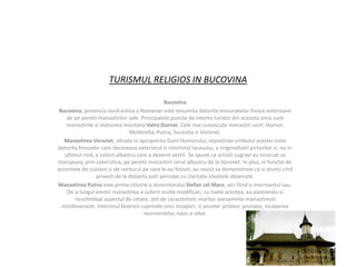 TURISMUL RELIGIOS IN BUCOVINA

                                               Bucovina
 Bucovina, provincia nord-estica a Romaniei este renumita datorita minunatelor fresce exterioare
    de pe peretii manastirilor sale. Principalele puncte de interes turistic din aceasta zona sunt
    manastirile si statiunea montana Vatra Dornei. Cele mai cunoscute manastiri sunt: Humor,
                                Moldovita, Putna, Sucevita si Voronet.
   Manastirea Voronet, situata in apropierea Gurii Humorului, reprezinta simbolul acestei zone
datorita frescelor care decoreaza exteriorul si interiorul lacasului, a originalitatii picturilor si, nu in
   ultimul rind, a culorii albastru care a devenit vestit. Se spune ca artistii zugravi au incercat sa
transpuna, prin coloristica, pe peretii manastirii cerul albastru de la Voronet. In plus, in functie de
accentele de culoare si de conturul pe care le-au folosit, au reusit sa demonstreze ca si atunci cind
                 privesti de la distanta poti percepe cu claritate siluetele desenate.
Manastirea Putna este prima ctitorie a domnitorului Stefan cel Mare, aici fiind si mormantul sau.
    De-a lungul vremii manastirea a suferit multe modificari, cu toate acestea, ea pastrandu-si
       neschimbat aspectul de cetate, atit de caracteristic marilor asezaminte manastiresti
  moldovenesti. Interiorul bisericii cuprinde cinci incaperi, si anume: pridvor, pronaos, incaperea
                                       mormintelor, naos si altar.
 