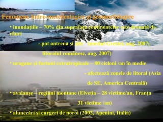 Fenomene hidro-metereologice şi geomorfologice
  • inundaţiile – 70% din suprafaţa continentelor este drenată de
  râuri
              - pot antrena şi alte (nordul Greciei, aug. 2007;
                litoralul românesc, aug. 2007)
  • uragane şi furtuni extratropicale – 80 cicloni /an în medie
                                   - afectează zonele de litoral (Asia
                                     de SE, America Centrală)
  • avalanşe – regiuni montane (Elveţia – 28 victime/an, Franţa
                                31 victime /an)
  • alunecări şi curgeri de noroi (2002, Apenini, Italia)
 