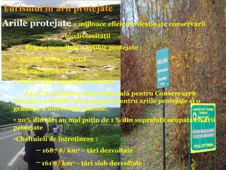 Turismul în arii protejate
Ariile protejate = mijloace eficiente destinate conservării
                    biodiversităţii
      Reţeaa mondială a ariilor protejate :
    30.350 arii protejate
    13.232.275 km2
    8,83 % din suprafaţa terestră
      I.U.C.N (Uniunea Internaţională pentru Conservarea
   Naturii ) a stabilit şse categorii pentru ariile protejate şi o
   gradaţie a intevenţiei umane.
   • 20% din ţări au mai puţin de 1 % din suprafaţă ocupată cu arii
   protejate
   •Cheltuieli de întreţinere :
          ─ 1687 $/ km2 – ţări dezvoltate
          ─ 161 $/ km2 – ţări slab dezvoltate
 