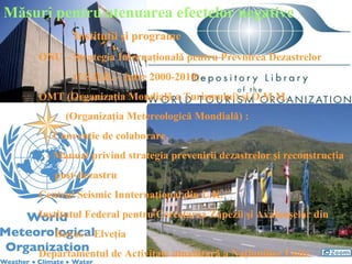 Măsuri pentru atenuarea efectelor negative
            Instituţii şi programe
     ONU – Strategia Internaţională pentru Prevnirea Dezastrelor
            (I.S.D.R. – între 2000-2010)
     OMT (Organizaţia Mondială a Turismului) şi O.M.M.
          (Organizaţia Metereologică Mondială) :
      - Convenţie de colaborare
      - Manual privind strategia prevenirii dezastrelor şi reconstrucţia
        post-dezastru
     Centrul Seismic Innternaţional din U.K.
     Institutul Federal pentru Cercetarea Zăpezii şi Avalanşelor din
        Davos – Elveţia
     Departamentul de Activitate umanitară a Naţiuniilor Unite
 