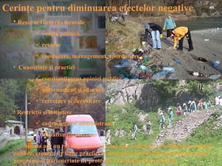 Cerinţe pentru diminuarea efectelor negative
  • Resurse Guvernamentale
            voinţa politică
            resurse
            conducere, management, coordonare
  • Cunoştinţe şi practici
            conştientizarea opiniei publice
            antrenament şi educare
            cercetare şi dezvoltare
  • Restricţii şi iniţiative
            cadru legal şi administrativ
            iniţiative financiare
      Şcoala are un rol important în educaţia ecologică, sensibilizarea opiniei
  publice, crearea de bune practici în domeniul turismului, dezvoltarea unor
  programe şi parteneriate de protecţie a mediului înconjurător.
 