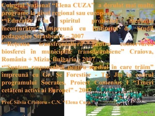 Colegiul Naţional “Elena CUZA” a derulat mai multe
programe la nivel regional sau european.
•“Educaţia       în   spiritul    protecţiei mediului
înconjurător” împreună cu Institutul de Studii
pedagogice Strasbourg – 2007
•“Reţeaua transfrontalieră pentru conservarea
biosferei în municipiile transdanubiene” Craiova,
România + Mizia, Bulgaria - 2007
•“Suntem responsabili pentru mediul în care trăim”
împreună cu Gr. Şc Forestier - Tg. Jiu în cadrul
programului Socrates, Proiect Comenius I “Tineri
cetăţeni activi ai Europei” - 2007
Prof. Silvia Croitoru - C.N. “Elena Cuza”
 