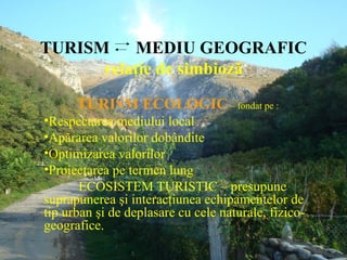 TURISM    MEDIU GEOGRAFIC
      relaţie de simbioză

      TURISM ECOLOGIC – fondat pe :
•Respectarea mediului local
•Apărarea valorilor dobândite
•Optimizarea valorilor
•Proiectarea pe termen lung
       ECOSISTEM TURISTIC – presupune
suprapunerea şi interacţiunea echipamentelor de
tip urban şi de deplasare cu cele naturale, fizico-
geografice.
 