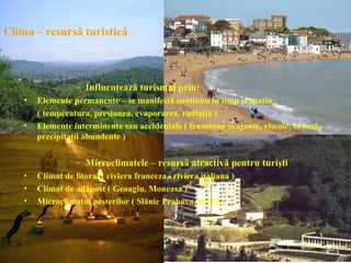 Clima – resursă turistică



                   - Influenţează turismul prin:
    •   Elemente permanente – se manifestă continuu în timp şi spaţiu
        ( temperatura, presiunea, evaporarea, radiaţia )
    •   Elemente interminente sau accidentale ( fenomene orajoase, viscole, brumă,
        precipitaţii abundente )

                   - Microclimatele – resursă atractivă pentru turişti
    •   Climat de litoral ( riviera franceza, riviera italiana )
    •   Climat de adăpost ( Geoagiu, Moneasa )
    •   Microclimatul peşterilor ( Slănic Prahova, Praid )
 