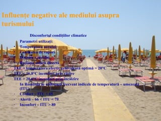 Influenţe negative ale mediului asupra
turismului
           Disconfortul condiţiilor climatice
     Parametri utilizaţi:
   • Temperatura aerului
   • Cantitatea de vapori
   • Dinamica aerului
   • Radiaţia solară directă
   TEE = temperatura efectiv echivalentă optimă = 20°C
   TEE < 16,8°C inconfort prin răcire
   TEE > 20,6°C inconfort prin încălzire
     In România se utilizează frecvent indicele de temperatură – umezeală
     (ITU)
   - Confort – ITU < 65
   - Alertă – 66 < ITU < 79
   - Inconfort – ITU > 80
 