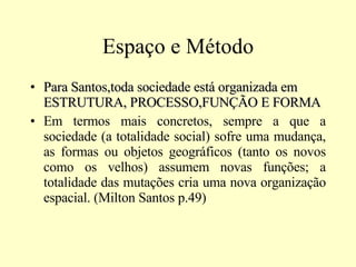 Espaço e Método Para Santos,toda sociedade está organizada em ESTRUTURA, PROCESSO,FUNÇÃO E FORMA Em termos mais concretos, sempre a que a sociedade (a totalidade social) sofre uma mudança, as formas ou objetos geográficos (tanto os novos como os velhos) assumem novas funções; a totalidade das mutações cria uma nova organização espacial. (Milton Santos p.49)  