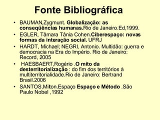 Fonte Bibliográfica  BAUMAN,Zygmunt.  Globalização: as conseqüências humanas. Rio de Janeiro.Ed,1999. EGLER, Tâmara Tânia Cohen. Ciberespaço: novas formas da interação social.  UFRJ HARDT, Michael; NEGRI, Antonio .  Multidão: guerra e democracia na Era do Império. Rio de Janeiro: Record, 2005   HAESBAERT,Rogério . O mito da desterritorialização  : do fim dos territórios à multiterritorialidade.Rio de Janeiro: Bertrand Brasil.2006 SANTOS,Milton.Espaço  Espaço e Método  .São Paulo Nobel ,1992  