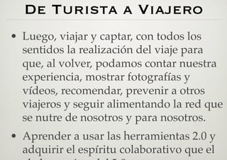 De Turista a Viajero
•  Luego, viajar y captar, con todos los
   sentidos la realización del viaje para
   que, al volver, podamos contar nuestra
   experiencia, mostrar fotografías y
   vídeos, recomendar, prevenir a otros
   viajeros y seguir alimentando la red que
   se nutre de nosotros y para nosotros.
•  Aprender a usar las herramientas 2.0 y
   adquirir el espíritu colaborativo que el
 
