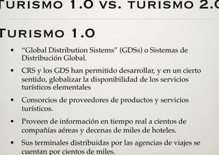 Turismo 1.0 vs. turismo 2.0
Turismo 1.0
 •  “Global Distribution Sistems” (GDSs) o Sistemas de
    Distribución Global.
 •  CRS y los GDS han permitido desarrollar, y en un cierto
    sentido, globalizar la disponibilidad de los servicios
    turísticos elementales
 •  Consorcios de proveedores de productos y servicios
    turísticos.
 •  Proveen de información en tiempo real a cientos de
    compañías aéreas y decenas de miles de hoteles.
 •  Sus terminales distribuidas por las agencias de viajes se
    cuentan por cientos de miles.
 