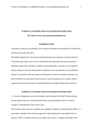 Turistas Venezolanos o Ciudadanos Peruanos. acuevasanchez@hotmail.com 1
TURISTAS VENEZOLANOS O CIUDADANOS PERUANOS
Por Alicia Cueva, acuevasanchez@hotmail.com
INTRODUCCIÓN
Venezuela, un país rico en petróleo, el oro negro; ha liderado la economía de la América del
Sur durante los años 80 y 90´s.
Ha habido migrantes de varios países latinoamericanos que migraron e hicieron patria en
Venezuela, pero nunca se ha visto en nuestra historia latinoamericana que una masa de
habitantes salga de un solo país a emigrar con desesperación a otro que no es su lugar de
origen, porque la crisis que ha generado su gobierno no les da garantías a sus ciudadanos;
más por el contrario existe una carencia de alimentos y servicios sanitarios que deja a los
hijos de Bolívar sin más opción que el de huir y tocar las puertas de sus vecinos, bajo el
supuesto de turistas, buscando una oportunidad donde conseguir dinero para sobrevivir.
TURISTAS VENEZOLANOS O CIUDADANOS PERUANOS
A veces nos imaginamos que todo extranjero está realizando actividad Turística porque
desean apreciar de cerca nuestra herencia Inca, esto generalmente ocurre si vemos a
“gringos” caminando por Lima o por Cuzco.
Nos resulta un poco más raro imaginar que ciudadanos asiáticos, específicamente chinos, se
encuentren viajando como turistas ya que por lo general pensamos que pueden tener un
negocio “chifa” y entonces estamos casi seguros que vienen a trabajar invirtiendo en un
 