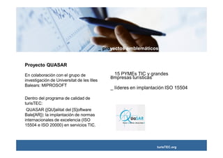 _ proyectos emblemáticos


Proyecto QUASAR

En colaboración con el grupo de                 _ 15 PYMEs TIC y grandes
                                                empresas turísticas
investigación de Universitat de les Illes
Balears: MIPROSOFT
                                                _ líderes en implantación ISO 15504

Dentro del programa de calidad de
turisTEC:
 QUASAR ([QU]alitat del [S]oftware
Bale[AR]): la implantación de normas
internacionales de excelencia (ISO
15504 e ISO 20000) en servicios TIC.




                                                                     turisTEC.org
 