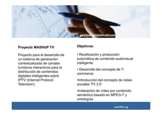 _ proyectos emblemáticos


Proyecto MASHUP TV                   Objetivos:

Proyecto para el desarrollo de       • Reutilización y producción
un sistema de generación             automática de contenido audiovisual
contextualizada de canales           inteligente.
turísticos interactivos para la
                                     • Desarrollo del concepto de T-
distribución de contenidos
                                     commerce.
digitales inteligentes sobre
IPTV (Internet Protocol              •Introducción del concepto de redes
Television).                         sociales 'TV 2.0‘
                                     •Indexación de vídeo por contenido
                                     semántico basado en MPEG-7 y
                                     ontologías.

                                                             turisTEC.org
 