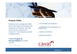 _ proyectos emblemáticos

Proyecto CAVAL

El proyecto de investigación CAVAL          _ 40 entidades participantes
tiene como objetivo la tecnificación
                                            _ 2.880 horas de investigación en
integral de la cadena de valor del          cooperación
sector turismo: alojamiento,
transporte, intermediación y oferta         _ Factura electrónica.
complementaria.
                                            _ Matrícula turística.

El nuevo lenguaje de
interoperabilidad del mundo
turístico.
http://caval.travel/


                                                                     turisTEC.org
 