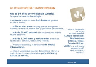 Las cifras de turisTEC · tourism technology

Más de 50 años de excelencia turística
han producido esta tecnología.
El software producido en las Islas   Baleares gestiona
en todo el mundo:

... millones de camas con programas de management
hotelero y a través de portales Web y aplicaciones para Internet,     ... cientos de agencias
                                                                                   de viaje y
... más de 50.000      amarres con soluciones para puertos                 touroperadores en
náutico-deportivos,
                                                                     Europa occidental,
... más de 3.000 bares y restaurantes a través de                         Mediterráneo
aplicativos de comanda, facturación y reservas,                         oriental, Rusia,
                                                                        Estados Unidos,
... 20 compañías aéreas y 25 aeropuertos de   ámbito
                                                                    Caribe... y rent-a-cars,
internacional,                                                              campos de golf,
... miles de viajeros que conectan diariamente a internet y                centros de ocio y
                                                                                  cultura...
telefonía móvil con tecnología balear para navieras y
barcos de recreo,

                                                                        turisTEC.org
 