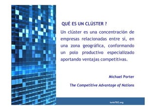 QUÉ ES UN CLÚSTER ?
Un clúster es una concentración de
empresas relacionadas entre sí, en
una zona geográfica, conformando
un polo productivo especializado
aportando ventajas competitivas.


                         Michael Porter

    The Competitive Advantage of Nations



                          turisTEC.org
 