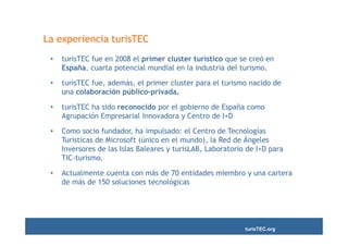 La experiencia turisTEC
 •   turisTEC fue en 2008 el primer cluster turístico que se creó en
     España, cuarta potencial mundial en la industria del turismo.

 •   turisTEC fue, además, el primer cluster para el turismo nacido de
     una colaboración público-privada.

 •   turisTEC ha sido reconocido por el gobierno de España como
     Agrupación Empresarial Innovadora y Centro de I+D

 •   Como socio fundador, ha impulsado: el Centro de Tecnologías
     Turísticas de Microsoft (único en el mundo), la Red de Ángeles
     Inversores de las Islas Baleares y turisLAB, Laboratorio de I+D para
     TIC-turismo.

 •   Actualmente cuenta con más de 70 entidades miembro y una cartera
     de más de 150 soluciones tecnológicas




                                                             turisTEC.org
 