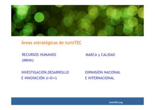 Áreas estratégicas de turisTEC

RECURSOS HUMANOS                 MARCA y CALIDAD
(RRHH)


INVESTIGACIÓN,DESARROLLO         EXPANSIÓN NACIONAL
E INNOVACIÓN (I+D+i)             E INTERNACIONAL




                                             turisTEC.org
 