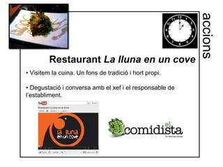 accions
         Restaurant La lluna en un cove
• Visitem la cuina. Un fons de tradició i hort propi.

• Degustació i conversa amb el xef i el responsable de
l’establiment.
 