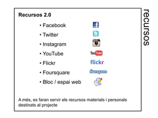 recursos
Recursos 2.0

           • Facebook
           • Twitter
           • Instagram
           • YouTube
           • Flickr
           • Foursquare
           • Bloc / espai web


A més, es faran servir els recursos materials i personals
destinats al projecte
 