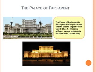 THE PALACE OF PARLIAMENT

The Palace of Parliament is
the largest building in Europe
and the second largest one in
world. It has 1.100 rooms
(offices, salons, restaurants,
libraries and a concert hall).

 