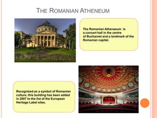 THE ROMANIAN ATHENEUM
The Romanian Athenaeum is
a concert hall in the centre
of Bucharest and a landmark of the
Romanian capital.

Recognized as a symbol of Romanian
culture, this building has been added
in 2007 to the list of the European
Heritage Label sites.

 