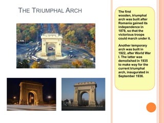 THE TRIUMPHAL ARCH

The first
wooden, triumphal
arch was built after
Romania gained its
independence in
1878, so that the
victorious troops
could march under it.
Another temporary
arch was built in
1922, after World War
I. The latter was
demolished in 1935
to make way for the
current triumphal
arch, inaugurated in
September 1936.

 
