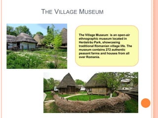 THE VILLAGE MUSEUM

The Village Museum is an open-air
ethnographic museum located in
Herăstrău Park, showcasing
traditional Romanian village life. The
museum contains 272 authentic
peasant farms and houses from all
over Romania.

 