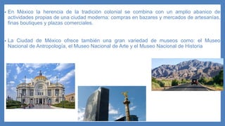 • En México la herencia de la tradición colonial se combina con un amplio abanico de
actividades propias de una ciudad moderna: compras en bazares y mercados de artesanías,
finas boutiques y plazas comerciales.
• La Ciudad de México ofrece también una gran variedad de museos como: el Museo
Nacional de Antropología, el Museo Nacional de Arte y el Museo Nacional de Historia
 