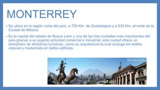 MONTERREY
• Se ubica en la región norte del país, a 729 Km. de Guadalajara y a 933 Km. al norte de la
Ciudad de México.
• Es la capital del estado de Nuevo León y una de las tres ciudades más importantes del
país gracias a su pujante actividad comercial e industrial, esta ciudad ofrece un
sinnúmero de atractivos turísticos, como su arquitectura la cual conjuga los estilos
colonial y modernista en bellos edificios.
 