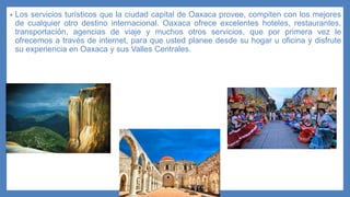 • Los servicios turísticos que la ciudad capital de Oaxaca provee, compiten con los mejores
de cualquier otro destino internacional. Oaxaca ofrece excelentes hoteles, restaurantes,
transportación, agencias de viaje y muchos otros servicios, que por primera vez le
ofrecemos a través de internet, para que usted planee desde su hogar u oficina y disfrute
su experiencia en Oaxaca y sus Valles Centrales.
 