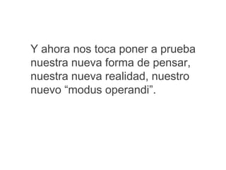 Y ahora nos toca poner a prueba
nuestra nueva forma de pensar,
nuestra nueva realidad, nuestro
nuevo “modus operandi”.
 