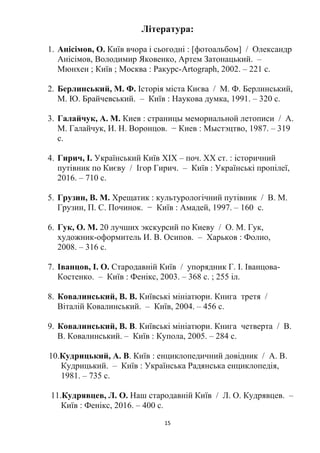 15
Література:
1. Анісімов, О. Київ вчора і сьогодні : [фотоальбом] / Олександр
Анісімов, Володимир Яковенко, Артем Затонацький. –
Мюнхен ; Київ ; Москва : Ракурс-Artograph, 2002. – 221 с.
2. Берлинський, М. Ф. Історія міста Києва / М. Ф. Берлинський,
М. Ю. Брайчевський. – Київ : Наукова думка, 1991. – 320 с.
3. Галайчук, А. М. Киев : страницы мемориальной летописи / А.
М. Галайчук, И. Н. Воронцов. − Киев : Мыстэцтво, 1987. – 319
с.
4. Гирич, І. Український Київ XIX – поч. XX ст. : історичний
путівник по Києву / Ігор Гирич. – Київ : Українські пропілеї,
2016. – 710 с.
5. Грузин, В. М. Хрещатик : культурологічний путівник / В. М.
Грузин, П. С. Починок. − Київ : Амадей, 1997. – 160 с.
6. Гук, О. М. 20 лучших экскурсий по Киеву / О. М. Гук,
художник-оформитель И. В. Осипов. – Харьков : Фолио,
2008. – 316 с.
7. Іванцов, І. О. Стародавній Київ / упорядник Г. І. Іванцова-
Костенко. – Київ : Фенікс, 2003. – 368 с. ; 255 іл.
8. Ковалинський, В. В. Київські мініатюри. Книга третя /
Віталій Ковалинський. – Київ, 2004. – 456 с.
9. Ковалинський, В. В. Київські мініатюри. Книга четверта / В.
В. Ковалинський. – Київ : Купола, 2005. – 284 с.
10.Кудрицький, А. В. Київ : енциклопедичний довідник / А. В.
Кудрицький. – Київ : Українська Радянська енциклопедія,
1981. – 735 с.
11.Кудрявцев, Л. О. Наш стародавній Київ / Л. О. Кудрявцев. –
Київ : Фенікс, 2016. – 400 с.
 