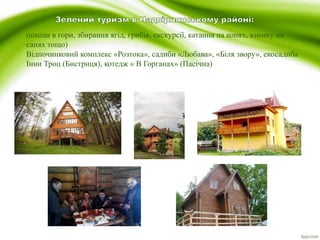 походи в гори, збирання ягід, грибів, екскурсії, катання на конях, взимку на
санях тощо)
Відпочинковий комплекс «Розтока», садиби «Любава», «Біля звору», екосадиба
Інни Троц (Бистриця), котедж « В Горганах» (Пасічна)
 