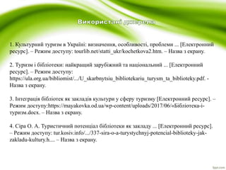 1. Культурний туризм в Україні: визначення, особливості, проблеми ... [Електронний
ресурс]. – Режим доступу: tourlib.net/statti_ukr/kochetkova2.htm. – Назва з екрану.
2. Туризм і бібліотеки: найкращий зарубіжний та національний ... [Електронний
ресурс]. – Режим доступу:
https://ula.org.ua/bibliomist/.../U_skarbnytsiu_bibliotekariu_turysm_ta_biblioteky.pdf. -
Назва з екрану.
3. Інтеграція бібліотек як закладів культури у сферу туризму [Електронний ресурс]. –
Режим доступу:https://mayakovka.od.ua/wp-content/uploads/2017/06/«Бібліотека-і-
туризм.docx. – Назва з екрану.
4. Сіра О. А. Туристичний потенціал бібліотеки як закладу ... [Електронний ресурс].
– Режим доступу: tur.kosiv.info/.../337-sira-o-a-turystychnyj-potencial-biblioteky-jak-
zakladu-kultury.h.... – Назва з екрану.
 