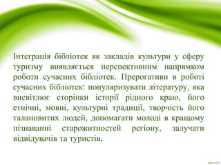 Інтеграція бібліотек як закладів культури у сферу
туризму виявляється перспективним напрямком
роботи сучасних бібліотек. Прерогативи в роботі
сучасних бібліотек: популяризувати літературу, яка
висвітлює сторінки історії рідного краю, його
етнічні, мовні, культурні традиції, творчість його
талановитих людей, допомагати молоді в кращому
пізнаванні старожитностей регіону, залучати
відвідувачів та туристів.
 