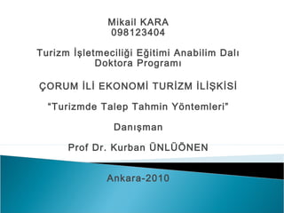 Mikail KARA
098123404
Turizm İşletmeciliği Eğitimi Anabilim Dalı
Doktora Programı
ÇORUM İLİ EKONOMİ TURİZM İLİŞKİSİ
“Turizmde Talep Tahmin Yöntemleri”
Danışman
Prof Dr. Kurban ÜNLÜÖNEN
Ankara-2010

 