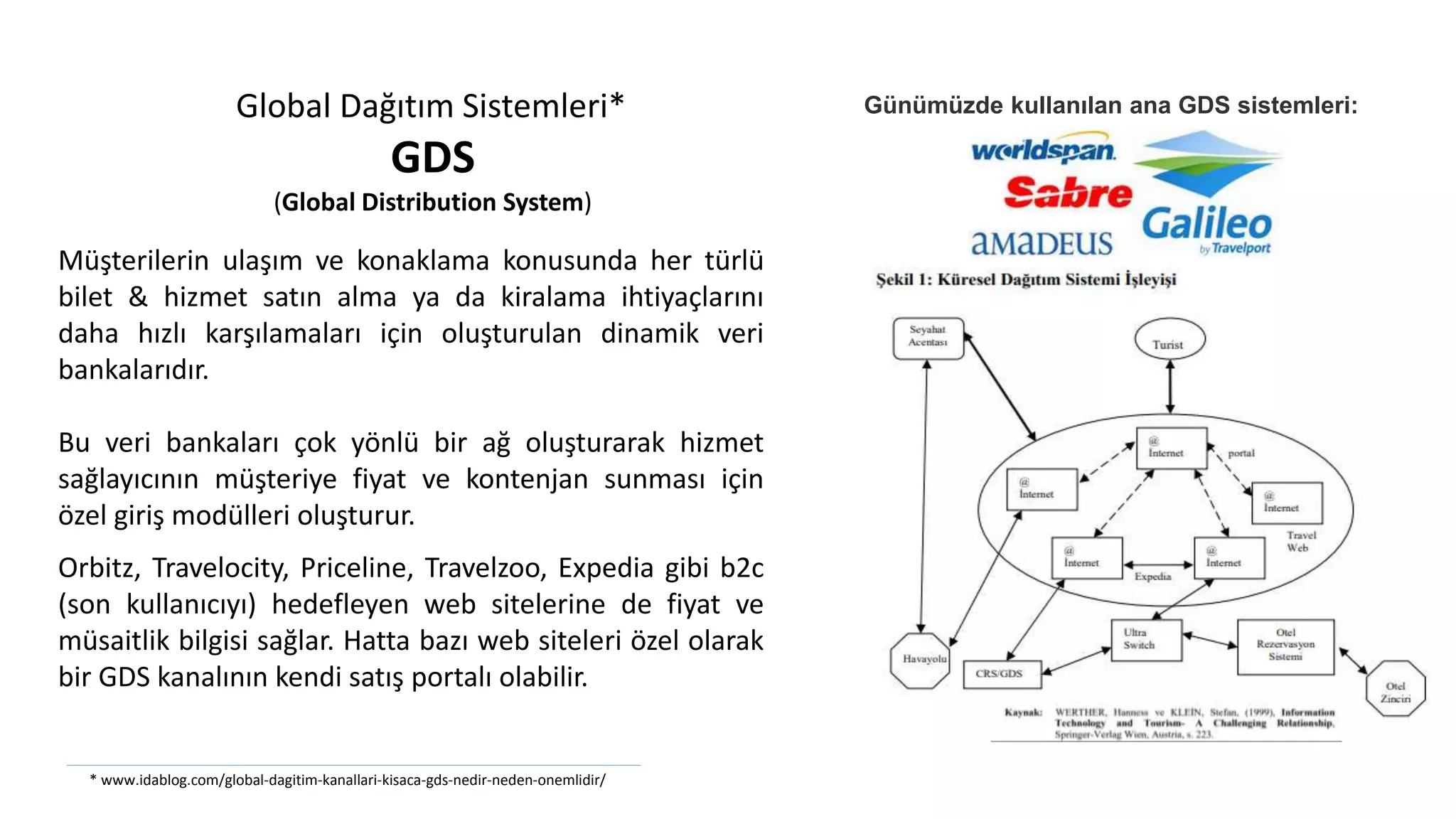 Müşterilerin ulaşım ve konaklama konusunda her türlü
bilet & hizmet satın alma ya da kiralama ihtiyaçlarını
daha hızlı karşılamaları için oluşturulan dinamik veri
bankalarıdır.
Bu veri bankaları çok yönlü bir ağ oluşturarak hizmet
sağlayıcının müşteriye fiyat ve kontenjan sunması için
özel giriş modülleri oluşturur.
Global Dağıtım Sistemleri*
GDS
(Global Distribution System)
Orbitz, Travelocity, Priceline, Travelzoo, Expedia gibi b2c
(son kullanıcıyı) hedefleyen web sitelerine de fiyat ve
müsaitlik bilgisi sağlar. Hatta bazı web siteleri özel olarak
bir GDS kanalının kendi satış portalı olabilir.
Günümüzde kullanılan ana GDS sistemleri:
* www.idablog.com/global-dagitim-kanallari-kisaca-gds-nedir-neden-onemlidir/
 