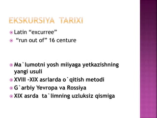  Latin “excurree”
 “run out of” 16 centure
 Ma`lumotni yosh miiyaga yetkazishning
yangi usuli
 XVIII –XIX asrlarda o`qitish metodi
 G`arbiy Yevropa va Rossiya
 XIX asrda ta`limning uzluksiz qismiga
 
