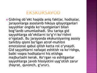  Gidning ob’ekt haqida aniq faktlar, hodisalar,
jarayonlarga asoslanib hikoya qilayotganlari
sayyohlar ongida ko‘rayotganlari bilan
bog‘lanib umumlashadi. Shu tariqa gid
sayyohlarga ob’ektlarni to‘g‘ri ko‘rishni
o‘rgatadi. Bu jarayonda ekskursiyaning asosiy
tarkibiy qismi bo‘lgan atrof-muhitni
emotsional qabul qilish katta rol o‘ynaydi.
Gid sayyohlarni nafaqat eshitish va ko‘rishga,
balki voqea hodisalarni his etishga
majburlashi kerak. Ko‘rgan va eshitganlar
sayyohlarga javob hissiyotini uyg‘otish zarur
(hayrat, quvonch, g‘urur).
 