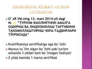  O`zR VM ning 13- mart 2014-yil dagi
№ 60 ”ТУРИЗМ ФАОЛИЯТИНИ АМАЛГА
ОШИРИШ ВА ЛИЦЕНЗИЯЛАШ ТАРТИБИНИ
ТАКОМИЛЛАШТИРИШ ЧОРА-ТАДБИРЛАРИ
ТЎҒРИСИДА”
 Kvalifikatsiya sertifikatiga ega bo`lishi
 Maxsus ta`lim olgan bo`lishi yoki turizm
sohasida 3 yildan kam bo`lmagan faoliyati
 2 yilda kamida 1 marta sertifikat
 