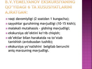  vaqt davomiyligi (2 soatdan 1 kungacha);
 sayyohlar guruhining mavjudligi (10-15 kishi);
 malakali mutahassis - gidning mavjudligi;
 ekskursiya ob’ektini ko‘rib chiqish;
 ob’ektlar bilan harakatda va to‘xtab
tanishish (avtobusdan tushib);
 ekskursiya yo‘nalishini belgilab beruvchi
aniq mavzuning mavjudligi.
 