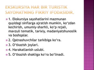  1. Ekskursiya sayohatlarini mazmunan
quyidagi sinflarga ajratish mumkin, ko‘zdan
kechirish, umumiy-sharhli, ko‘p rejali,
mavzuli tematik, tarixiy, madaniyatshunoslik
va boshqalar.
 2. Qatnashuvchilar tarkibiga ko‘ra.
 3. O‘tkazish joylari.
 4. Harakatlanish uslubi.
 5. O‘tkazish shakliga ko‘ra bo‘linadi.
 