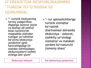Ekskursiya faoliyati Gid (ekskursiya yetakchisi)
 “- turistik faoliyatning
tarixiy yodgorliklar,
diqqatga sazovor joylar
va boshqa ob’yektlar
bilan tanishtirish
maqsadida oldindan
tuzilgan yo‘nalishlar
bo‘yicha ekskursiya
yetakchisi (gid)
hamrohligidagi 24
soatdan oshmaydigan
ekskursiyalarni tashkil
etishga doir qismi"
 "- tur qatnashchilariga
turistik xizmatlar
ko‘rsatish
shartnomasi doirasida
ekskursiya - axborot,
tashkiliy yo‘sindagi
xizmatlar va malakali
yordam ko‘rsatuvchi
jismoniy shaxs"
 