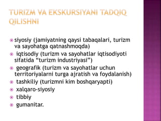  siyosiy (jamiyatning qaysi tabaqalari, turizm
va sayohatga qatnashmoqda)
 iqtisodiy (turizm va sayohatlar iqtisodiyoti
sifatida “turizm industriyasi”)
 geografik (turizm va sayohatlar uchun
territoriyalarni turga ajratish va foydalanish)
 tashkiliy (turizmni kim boshqaryapti)
 xalqaro-siyosiy
 tibbiy
 gumanitar.
 